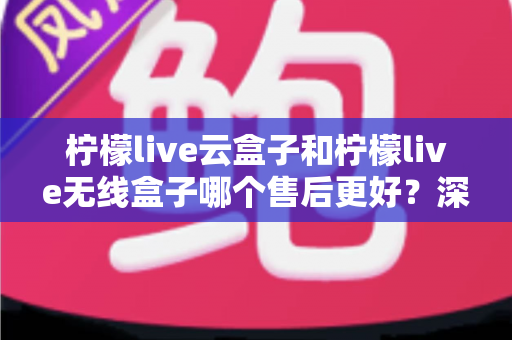 柠檬live云盒子和柠檬live无线盒子哪个售后更好？深度解析售后差异与选购避坑指南