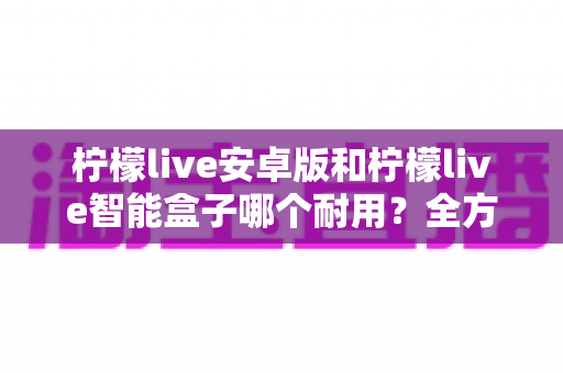 柠檬live安卓版和柠檬live智能盒子哪个耐用？全方位对比分析与选购指南