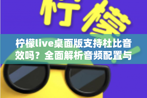 柠檬live桌面版支持杜比音效吗？全面解析音频配置与直播听感体验