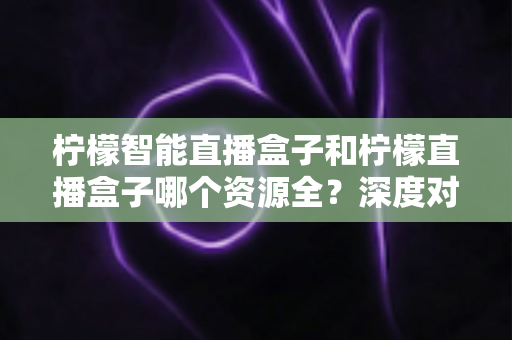 柠檬智能直播盒子和柠檬直播盒子哪个资源全？深度对比帮你选对不踩坑