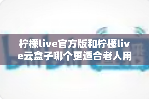 柠檬live官方版和柠檬live云盒子哪个更适合老人用？全方位对比分析与子女选购指南