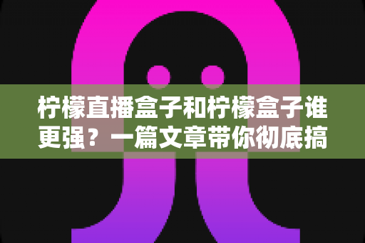 柠檬直播盒子和柠檬盒子谁更强？一篇文章带你彻底搞懂两款电视盒子的区别与选购指南