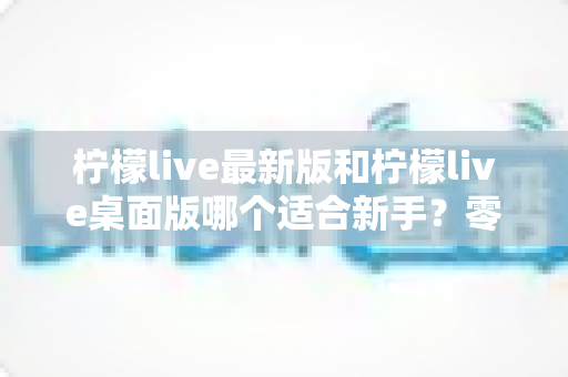 柠檬live最新版和柠檬live桌面版哪个适合新手?零基础入门首选指南与全面对比解析 柠檬live最新版和柠檬live桌面版哪个适合新手?零基础入门首选指南与全面对比解析
