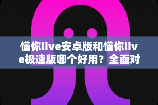 懂你live安卓版和懂你live极速版哪个好用?全面对比评测帮你选出最适合的版本 懂你live安卓版和懂你live极速版哪个好用?全面对比评测帮你选出最适合的版本