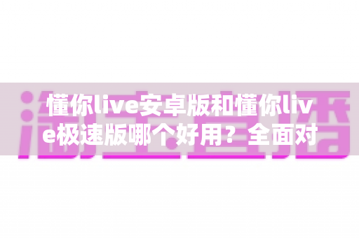 懂你live安卓版和懂你live极速版哪个好用？全面对比评测帮你选出最适合的版本