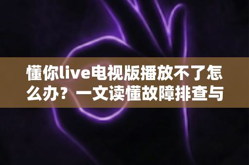 懂你live电视版播放不了怎么办？一文读懂故障排查与解决全攻略