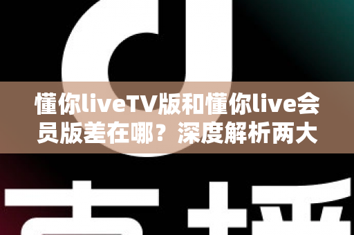 懂你liveTV版和懂你live会员版差在哪？深度解析两大版本差异，帮你选对不花冤枉钱