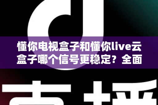 懂你电视盒子和懂你live云盒子哪个信号更稳定？全面解析帮你选对家庭影音好帮手