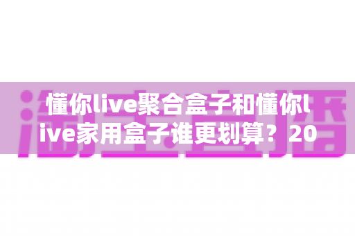 懂你live聚合盒子和懂你live家用盒子谁更划算？2025最新选购指南与深度对比分析