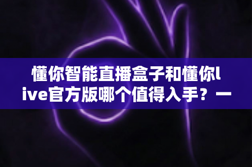 懂你智能直播盒子和懂你live官方版哪个值得入手？一篇讲透选购逻辑的深度对比指南