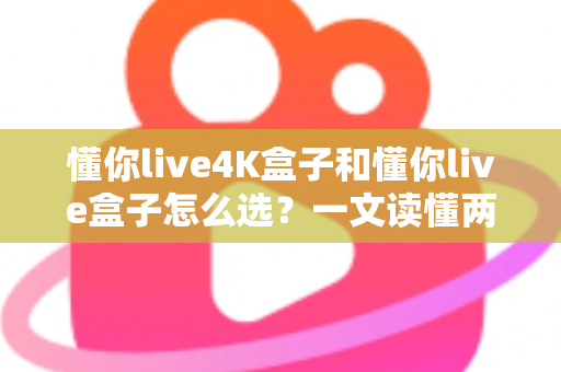 懂你live4K盒子和懂你live盒子怎么选？一文读懂两者差异，帮你找到最适合自己的电视盒子
