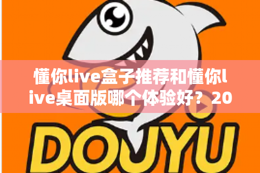 懂你live盒子推荐和懂你live桌面版哪个体验好？2025年最全横评指南，看完这篇再决定不踩坑