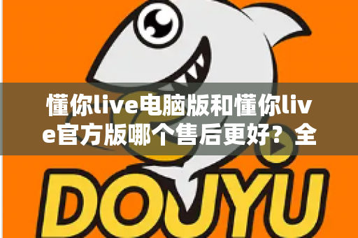懂你live电脑版和懂你live官方版哪个售后更好？全方位对比解析助你轻松选择