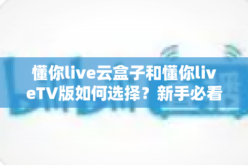 懂你live云盒子和懂你liveTV版如何选择？新手必看的全面对比与选购攻略