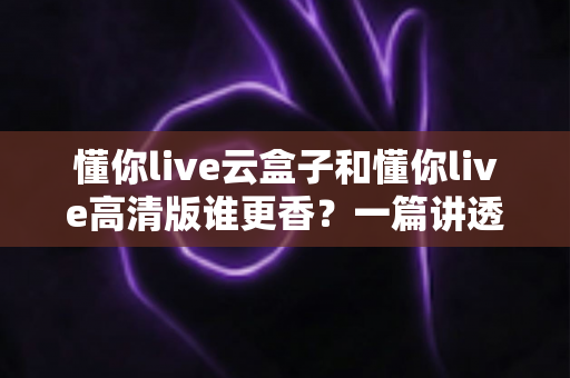 懂你live云盒子和懂你live高清版谁更香?一篇讲透核心差异与选购思路的深度对比评测 懂你live云盒子和懂你live高清版谁更香?一篇讲透核心差异与选购思路的深度对比评测
