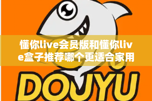懂你live会员版和懂你live盒子推荐哪个更适合家用？一文看懂选购攻略，轻松打造高清家庭影院