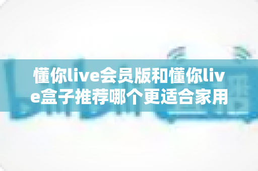 懂你live会员版和懂你live盒子推荐哪个更适合家用？一文看懂选购攻略，轻松打造高清家庭影院