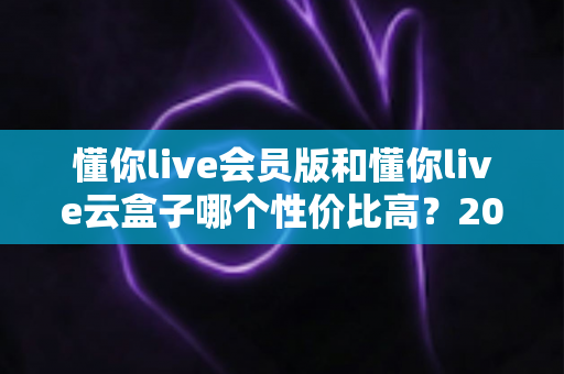 懂你live会员版和懂你live云盒子哪个性价比高?2025最新选购对比指南与避坑攻略 懂你live会员版和懂你live云盒子哪个性价比高?2025最新选购对比指南与避坑攻略