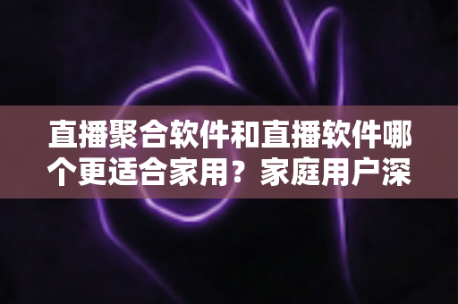 直播聚合软件和直播软件哪个更适合家用？家庭用户深度对比与选购全指南