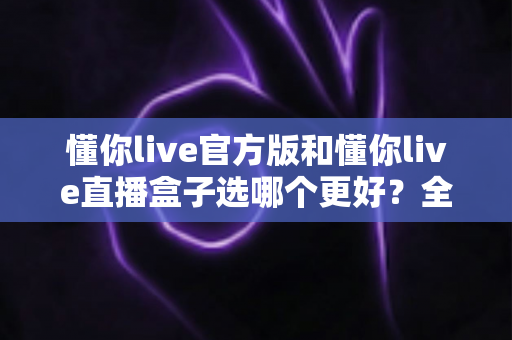 懂你live官方版和懂你live直播盒子选哪个更好？全面对比分析帮你做出最佳选择