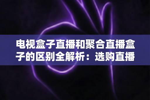 电视盒子直播和聚合直播盒子的区别全解析：选购直播设备必读指南