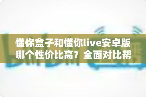 懂你盒子和懂你live安卓版哪个性价比高？全面对比帮你选出最划算的观看方案
