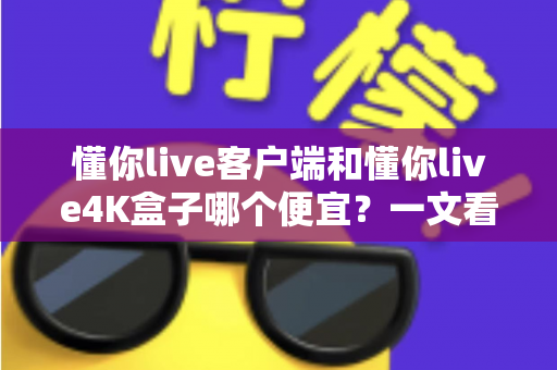 懂你live客户端和懂你live4K盒子哪个便宜？一文看懂两者的真实成本差异与选购攻略