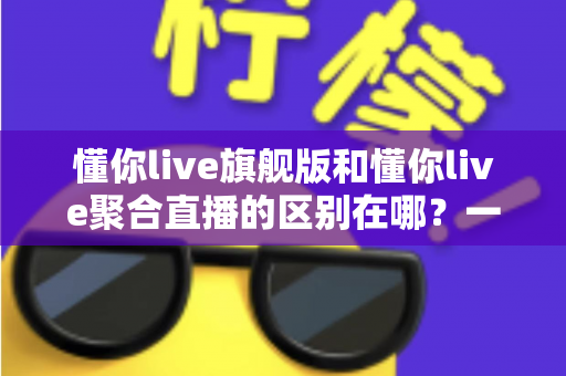 懂你live旗舰版和懂你live聚合直播的区别在哪？一文看懂功能、价格与适用人群的全面对比