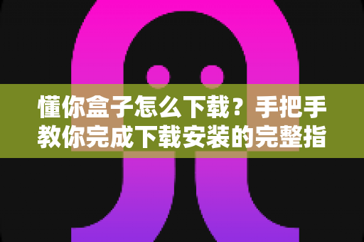 懂你盒子怎么下载?手把手教你完成下载安装的完整指南与实用技巧 懂你盒子怎么下载?手把手教你完成下载安装的完整指南与实用技巧