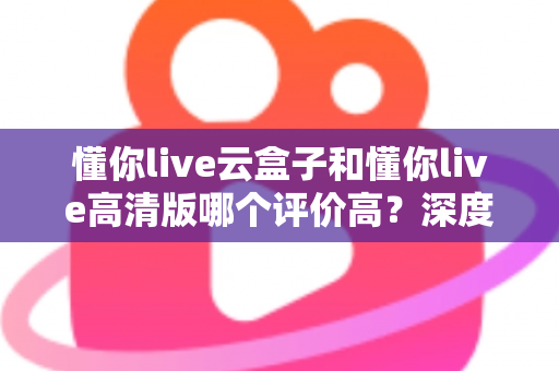 懂你live云盒子和懂你live高清版哪个评价高？深度对比评测帮你选对不踩坑