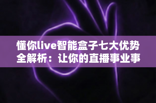 懂你live智能盒子七大优势全解析：让你的直播事业事半功倍的智能利器