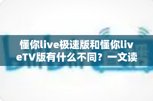 懂你live极速版和懂你liveTV版有什么不同？一文读懂两大版本核心差异，帮你精准选对看直播神器