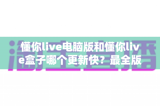 懂你live电脑版和懂你live盒子哪个更新快？最全版本更新速度对比与选择指南