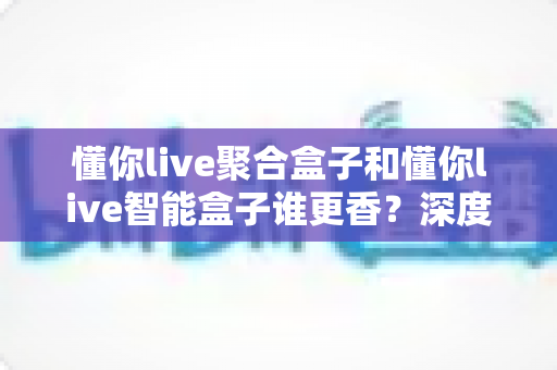 懂你live聚合盒子和懂你live智能盒子谁更香？深度对比教你选对直播增效利器