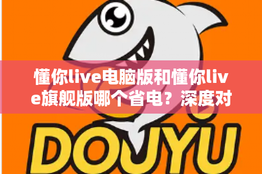 懂你live电脑版和懂你live旗舰版哪个省电?深度对比分析与实用省电指南全解析 懂你live电脑版和懂你live旗舰版哪个省电?深度对比分析与实用省电指南全解析