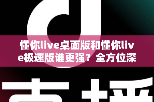 懂你live桌面版和懂你live极速版谁更强？全方位深度对比评测助你精准选择