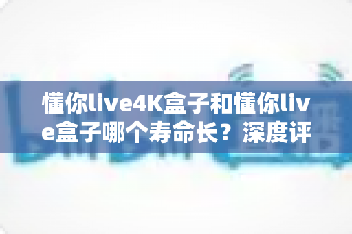 懂你live4K盒子和懂你live盒子哪个寿命长？深度评测帮你选对不踩坑