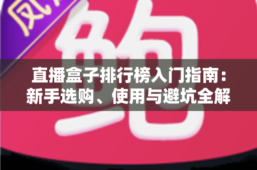 直播盒子排行榜入门指南:新手选购、使用与避坑全解析 直播盒子排行榜入门指南:新手选购、使用与避坑全解析