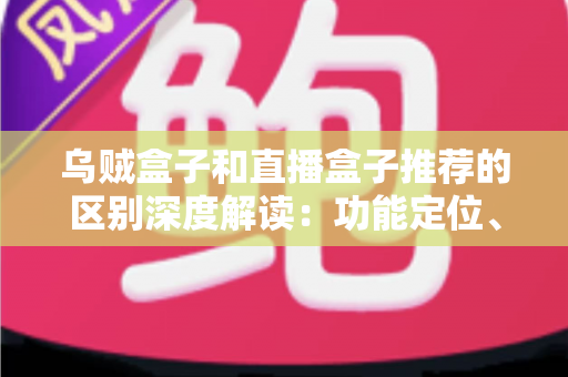 乌贼盒子和直播盒子推荐的区别深度解读：功能定位、内容资源与使用体验全方位对比，帮你选对大屏观影利器