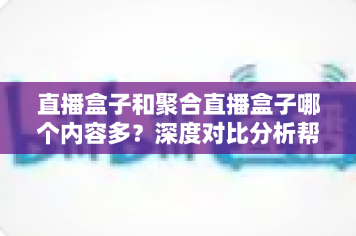 直播盒子和聚合直播盒子哪个内容多？深度对比分析帮你选对观影设备