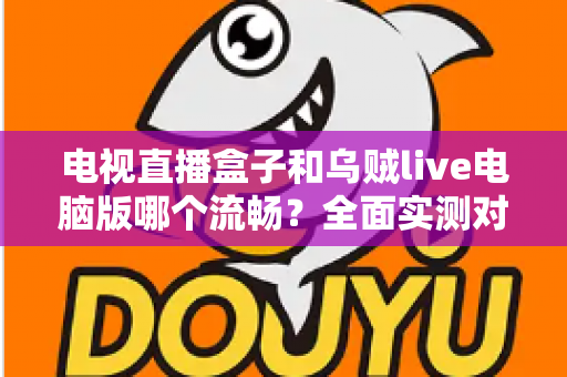 电视直播盒子和乌贼live电脑版哪个流畅？全面实测对比帮你选出最佳观影方案