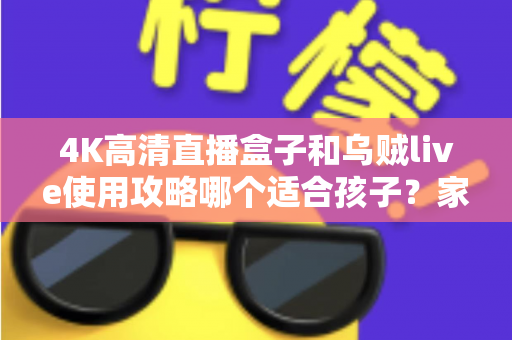 4K高清直播盒子和乌贼live使用攻略哪个适合孩子?家长必读的深度对比与安全观看指南 4K高清直播盒子和乌贼live使用攻略哪个适合孩子?家长必读的深度对比与安全观看指南