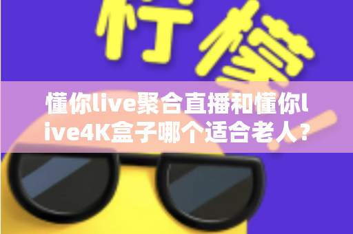 懂你live聚合直播和懂你live4K盒子哪个适合老人？为长辈挑选观影方案的超实用全攻略
