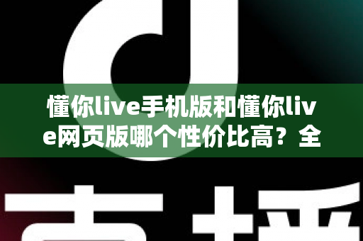 懂你live手机版和懂你live网页版哪个性价比高?全方位对比分析帮你选对版本不花冤枉钱 懂你live手机版和懂你live网页版哪个性价比高?全方位对比分析帮你选对版本不花冤枉钱