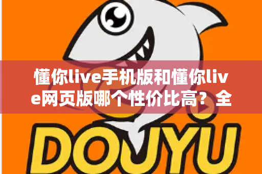 懂你live手机版和懂你live网页版哪个性价比高？全方位对比分析帮你选对版本不花冤枉钱