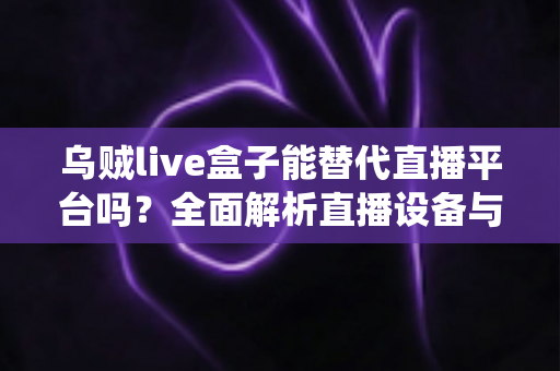 乌贼live盒子能替代直播平台吗？全面解析直播设备与传统平台的真实关系与使用价值