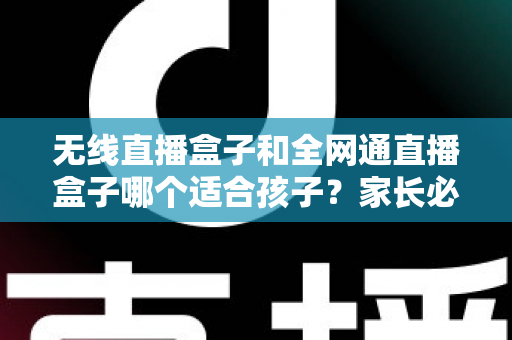 无线直播盒子和全网通直播盒子哪个适合孩子？家长必读的选购指南与全面对比分析