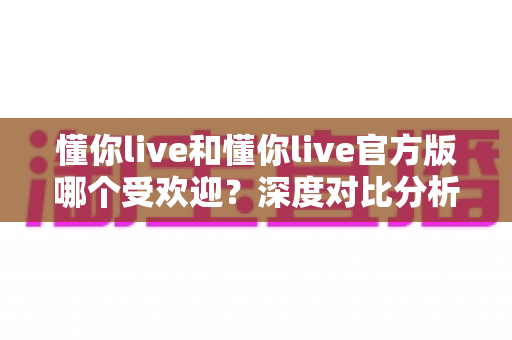 懂你live和懂你live官方版哪个受欢迎?深度对比分析助你选对版本不踩坑 懂你live和懂你live官方版哪个受欢迎?深度对比分析助你选对版本不踩坑