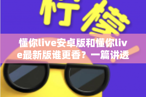 懂你live安卓版和懂你live最新版谁更香?一篇讲透版本差异与选择攻略的深度评测 懂你live安卓版和懂你live最新版谁更香?一篇讲透版本差异与选择攻略的深度评测