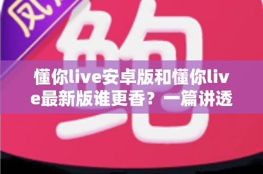 懂你live安卓版和懂你live最新版谁更香？一篇讲透版本差异与选择攻略的深度评测